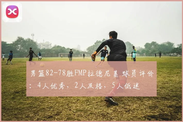 男篮82-78胜FMP拉德尼基 球员评价：4人优秀，2人及格，5人低迷