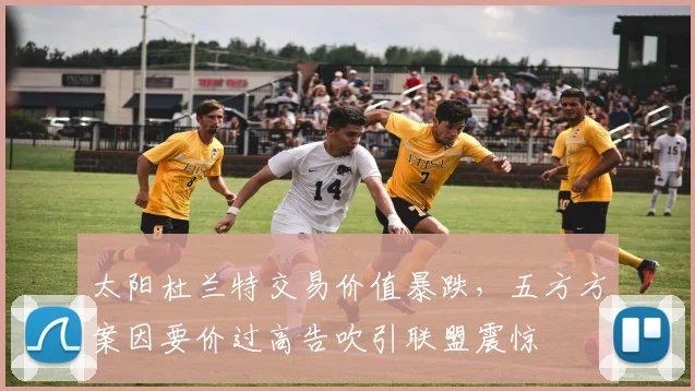太阳杜兰特交易价值暴跌，五方方案因要价过高告吹引联盟震惊