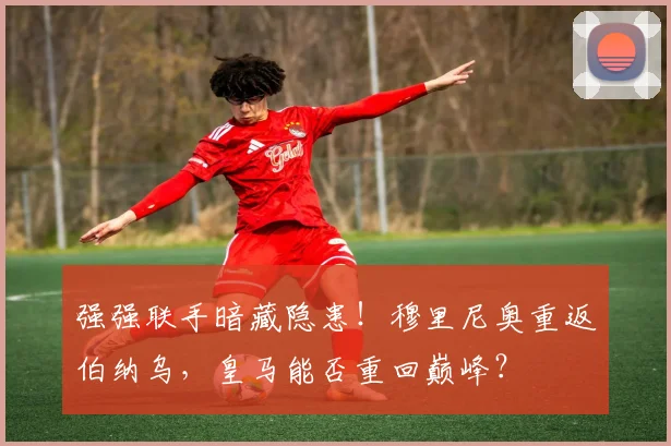 强强联手暗藏隐患!穆里尼奥重返伯纳乌,皇马能否重回巅峰?