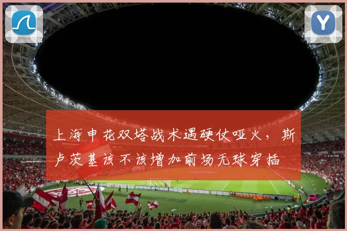 上海申花双塔战术遇硬仗哑火,斯卢茨基该不该增加前场无球穿插