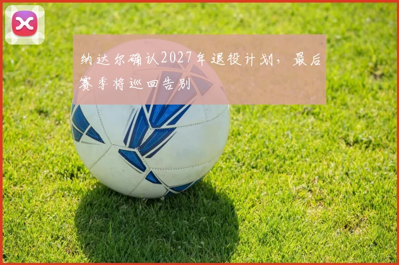 纳达尔确认2027年退役计划，最后赛季将巡回告别