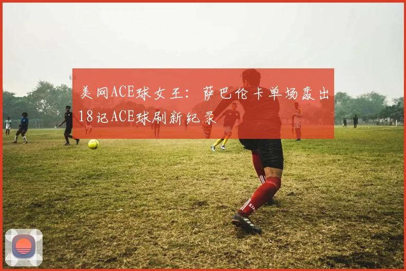 美网ACE球女王：萨巴伦卡单场轰出18记ACE球刷新纪录